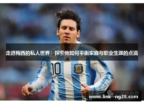 走进梅西的私人世界：探索他如何平衡家庭与职业生涯的点滴