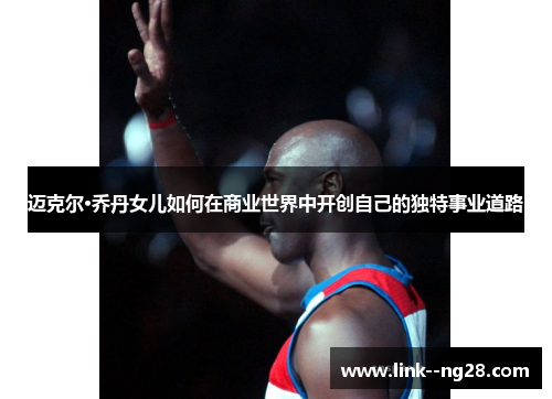 迈克尔·乔丹女儿如何在商业世界中开创自己的独特事业道路