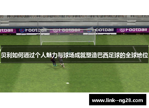 贝利如何通过个人魅力与球场成就塑造巴西足球的全球地位