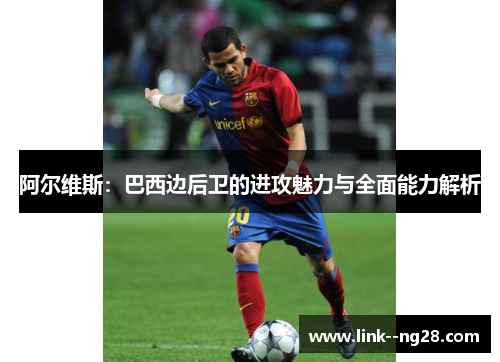 阿尔维斯：巴西边后卫的进攻魅力与全面能力解析