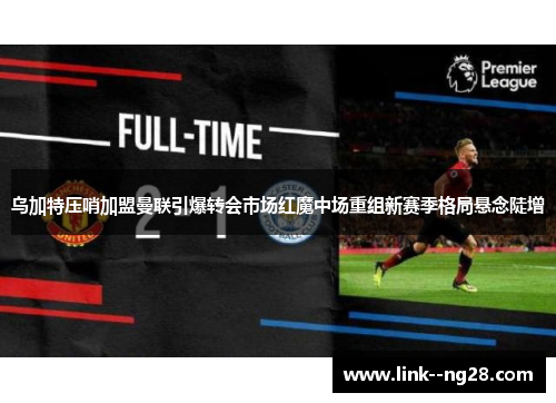 乌加特压哨加盟曼联引爆转会市场红魔中场重组新赛季格局悬念陡增