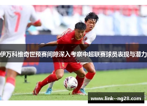 伊万科维奇世预赛间隙深入考察中超联赛球员表现与潜力