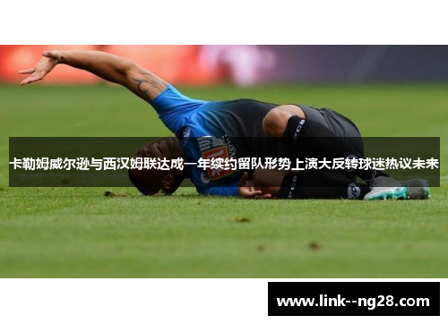 卡勒姆威尔逊与西汉姆联达成一年续约留队形势上演大反转球迷热议未来