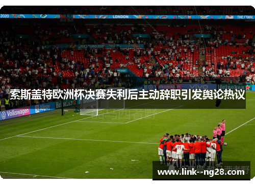 索斯盖特欧洲杯决赛失利后主动辞职引发舆论热议